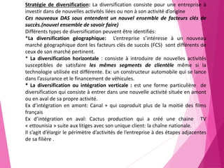 Stratégie de diversification: La diversification consiste pour une entreprise à
investir dans de nouvelles activités liées ou non à son activité d’origine
Ces nouveaux DAS sous entendent un nouvel ensemble de facteurs clés de
succès.(nouvel ensemble de savoir faire)
Différents types de diversification peuvent être identifiés:
*La diversification géographique: L’entreprise s’intéresse à un nouveau
marché géographique dont les facteurs clés de succès (FCS) sont différents de
ceux de son marché pertinent.
* La diversification horizontale : consiste à introduire de nouvelles activités
susceptibles de satisfaire les mêmes segments de clientèle même si la
technologie utilisée est différente. Ex: un constructeur automobile qui se lance
dans l’assurance et le financement de véhicules.
* La diversification ou intégration verticale : est une forme particulière de
diversification qui consiste à entrer dans une nouvelle activité située en amont
ou en aval de sa propre activité.
Ex d’intégration en amont: Canal + qui coproduit plus de la moitié des films
français
Ex d’intégration en aval: Cactus production qui a créé une chaine TV
« ettounisia » suite aux litiges avec son unique client: la chaîne nationale.
Il s’agit d’élargir le périmètre d’activités de l’entreprise à des étapes adjacentes
de sa filière .
 