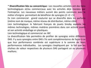 * Diversification liée ou concentrique : Les nouvelles activités ont des liens
technologiques et/ou commerciaux avec les activités déjà menées par
l’entreprise. Les nouveaux métiers auront des points communs avec le
métier d’origine permettant de bénéficier de synergies (2 +2 = 5)
Ex Lien commercial: grand couturier qui se diversifie dans les parfums
(même nom de marque, même réseau de distribution, même cible)
Lien technologique: le fabricant français de jouets Smoby exploite les
mêmes technologies, mêmes matières premières dans son activité jouets
et son activité emballage en plastiques.
Lien technologique et commercial: ex: BIC
La diversification liée permettra de profiter de synergies entre différents
DAS. Il y aura synergies entre DAS s’ils sont complémentaires de façon à ce
que leur performance combinée est supérieure à la somme de leurs
performances individuelles. Les synergies s’expliquent par le fait que les
chaînes de valeur respectives de plusieurs DAS partagent un ou plusieurs
maillons.
 