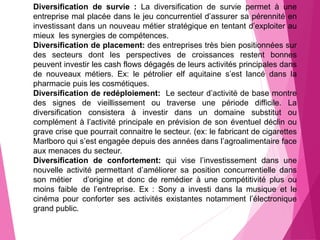Diversification de survie : La diversification de survie permet à une
entreprise mal placée dans le jeu concurrentiel d’assurer sa pérennité en
investissant dans un nouveau métier stratégique en tentant d’exploiter au
mieux les synergies de compétences.
Diversification de placement: des entreprises très bien positionnées sur
des secteurs dont les perspectives de croissances restent bonnes
peuvent investir les cash flows dégagés de leurs activités principales dans
de nouveaux métiers. Ex: le pétrolier elf aquitaine s’est lancé dans la
pharmacie puis les cosmétiques.
Diversification de redéploiement: Le secteur d’activité de base montre
des signes de vieillissement ou traverse une période difficile. La
diversification consistera à investir dans un domaine substitut ou
complément à l’activité principale en prévision de son éventuel déclin ou
grave crise que pourrait connaitre le secteur. (ex: le fabricant de cigarettes
Marlboro qui s’est engagée depuis des années dans l’agroalimentaire face
aux menaces du secteur.
Diversification de confortement: qui vise l’investissement dans une
nouvelle activité permettant d’améliorer sa position concurrentielle dans
son métier d’origine et donc de remédier à une compétitivité plus ou
moins faible de l’entreprise. Ex : Sony a investi dans la musique et le
cinéma pour conforter ses activités existantes notamment l’électronique
grand public.
 