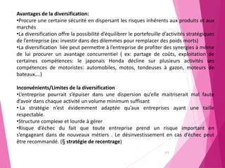 172
Avantages de la diversification:
•Procure une certaine sécurité en dispersant les risques inhérents aux produits et aux
marchés
•La diversification offre la possibilité d’équilibrer le portefeuille d’activités stratégiques
de l’entreprise (ex: investir dans des dilemmes pour remplacer des poids morts)
•La diversification liée peut permettre à l’entreprise de profiter des synergies à même
de lui procurer un avantage concurrentiel ( ex: partage de coûts, exploitation de
certaines compétences: le japonais Honda décline sur plusieurs activités ses
compétences de motoristes: automobiles, motos, tondeuses à gazon, moteurs de
bateaux….)
Inconvénients/Limites de la diversification
•L’entreprise pourrait s’épuiser dans une dispersion qu’elle maitriserait mal faute
d’avoir dans chaque activité un volume minimum suffisant
• La stratégie n’est évidemment adaptée qu’aux entreprises ayant une taille
respectable.
•Structure complexe et lourde à gérer
•Risque d’échec du fait que toute entreprise prend un risque important en
s’engageant dans de nouveaux métiers . Le désinvestissement en cas d’échec peut
être recommandé. (§ stratégie de recentrage)
 