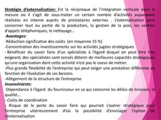 173
Stratégie d’externalisation: Est la réciproque de l’intégration verticale dans la
mesure où il s’agit de sous-traiter un certain nombre d’activités auparavant
réalisées en interne auprès de prestataires externes . L’externalisation peut
concerner tout ou partie de la production, la gestion de la paie, les centres
d’appels téléphoniques, le nettoyage…
Avantages:
-Réduction significative des coûts (en moyenne 15 %)
-Concentration des investissements sur les activités jugées stratégiques
- Bénéficier du savoir faire d’un spécialiste à l’égard duquel on peut être très
exigeant; des spécialistes sont censés détenir de meilleures capacités stratégiques
qu’une organisation dont cette activité n’est pas le coeur de métier.
-Plus grande flexibilité de l’entreprise qui peut exiger une prestation différente en
fonction de l’évolution de ses besoins
-Allègement de la structure de l’entreprise
Inconvénients:
-Dépendance à l’égard du fournisseur en ce qui concerne les délais de livraison, la
qualité…
- Coûts de coordination
- Risque de la perte du savoir faire qui pourrait s’avérer stratégique pour
l’entreprise ultérieurement d’où la possibilité d’envisager l’option de
réinternalisation
 