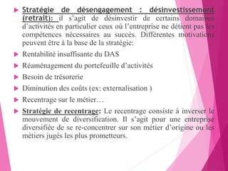  Stratégie de désengagement : désinvestissement
(retrait): il s’agit de désinvestir de certains domaines
d’activités en particulier ceux où l’entreprise ne détient pas les
compétences nécessaires au succès. Différentes motivations
peuvent être à la base de la stratégie:
 Rentabilité insuffisante du DAS
 Réaménagement du portefeuille d’activités
 Besoin de trésorerie
 Diminution des coûts (ex: externalisation )
 Recentrage sur le métier…
 Stratégie de recentrage: Le recentrage consiste à inverser le
mouvement de diversification. Il s’agit pour une entreprise
diversifiée de se re-concentrer sur son métier d’origine ou les
métiers jugés les plus prometteurs.
 
