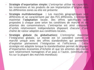 • Stratégie d’exportation simple: L’entreprise utilise les capacités,
les innovations et les produits de son implantation d’origine dans
les différentes zones où elle est présente
• Stratégie multidomestique : Les marchés géographiques sont
différents et se caractérisent par des FCS différents. L’entreprise
maximise l’adaptation locale. Des offres spécifiques sont
proposées à chaque zone selon les conditions de marché et les
attentes des consommateurs. L’entreprise est ainsi composée
d’unités relativement indépendantes disposant chacune d’une
chaîne de valeur adaptée aux conditions locales.
• Stratégie globale (la globalisation): L’entreprise maximise
l’intégration globale. Le monde est ici considéré comme un
marché unique avec des offres standardisées qui permettent
d’exploiter pleinement l’intégration et l’efficience. Cette
stratégie est adaptée lorsque la standardisation permet de dégager
d’importantes économies d’échelle et que les attentes des clients
sont relativement homogènes d’un pays à l’autre. (similitude des
fcs sur la plupart des marchés mondiaux)
 