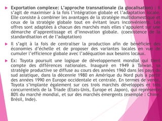  Exportation complexe: L’approche transnationale (la glocalisation) : Il
s’agit de maximiser à la fois l’intégration globale et l’adaptation locale.
Elle consiste à combiner les avantages de la stratégie multidomestique et
ceux de la stratégie globale tout en évitant leurs inconvénients. Les
offres sont adaptées à chacun des marchés mais elles s’appuient sur une
démarche d’apprentissage et d’innovation globale. (coexistence de la
standardisation et de l’adaptation)
 Il s’agit à la fois de centraliser la production afin de bénéficier des
économies d’échelle et de proposer des variantes locales en vue de
cumuler l’efficience globale avec l’adéquation aux besoins locaux.
 Ex: Toyota poursuit une logique de développement mondial qui tient
compte des différences nationales. Inauguré en 1949 à Taïwan, sa
stratégie productive se diffuse au cours des années 1960 dans les pays du
sud asiatique, dans la décennie 1980 en Amérique du Nord puis à partir
des années 1990 en Europe occidentale et centrale. En termes de vente,
Toyota s’implante également sur ces trois marchés développés et très
concurrentiels de la Triade (Etats-Unis, Europe et Japon), qui représente
80% du marché mondial, et sur des marchés émergents (exemple : Chine,
Brésil, Inde).
 
