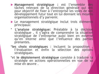  Management stratégique : est l’ensemble des
tâches relevant de la direction générale qui ont
pour objectif de fixer à l’entreprise les voies de son
développement futur tout en lui donnant les moyens
organisationnels d’y parvenir.
 Le management stratégique inclut trois éléments
principaux:
* L’analyse stratégique: Préalable à la décision
stratégique , il s’agira de comprendre la situation
stratégique de l’entreprise aussi bien en externe
qu’en interne ainsi que l’influence des parties
prenantes.
*les choix stratégiques : incluent la proposition ,
l’évaluation et enfin la sélection des options
stratégiques.
*et le déploiement stratégique consiste à traduire la
stratégie en actions opérationnelles en vue de sa
mise en œuvre .
 