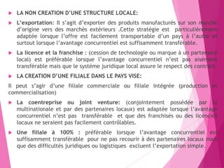  LA NON CREATION D’UNE STRUCTURE LOCALE:
 L’exportation: Il s’agit d’exporter des produits manufacturés sur son marché
d’origine vers des marchés extérieurs .Cette stratégie est particulièrement
adaptée lorsque l’offre est facilement transportable d’un pays à l’autre et
surtout lorsque l’avantage concurrentiel est suffisamment transférable.
 La licence et la franchise : (cession de technologie ou marque à un partenaire
local) est préférable lorsque l’avantage concurrentiel n’est pas aisément
transférable mais que le système juridique local assure le respect des contrats.
 LA CREATION D’UNE FILIALE DANS LE PAYS VISE:
Il peut s’agir d’une filiale commerciale ou filiale intégrée (production et
commercialisation)
 La coentreprise ou joint venture: (conjointement possédée par la
multinationale et par des partenaires locaux) est adaptée lorsque l’avantage
concurrentiel n’est pas transférable et que des franchisés ou des licenciés
locaux ne seraient pas facilement contrôlables.
 Une filiale à 100% : préférable lorsque l’avantage concurrentiel est
suffisamment transférable pour ne pas recourir à des partenaires locaux mais
que des difficultés juridiques ou logistiques excluent l’exportation simple.
 