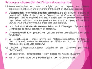 Processus séquentiel de l’internationalisation
L’internationalisation est une stratégie qui se déploie en général
progressivement selon une démarche s’articulant en plusieurs séquences:
 L’exportation (internationalisation commerciale): qui consiste le point de
départ inéluctable du parcours de l’entreprise qui s’ouvre sur les marchés
étrangers. Dans la majorité des cas, il s’agit dans un premier temps d’une
exportation sollicitée vers un pays culturellement et géographiquement
proche pour s’étendre ensuite à des pays plus éloignés.
 La création de filiales de commercialisation à l’étranger : Qui permet à
l’entreprise de mieux connaître les marchés .
 L’internationalisation productive: Qui consiste en une délocalisation de la
production.
 La globalisation: phase ultime de l’internationalisation, l’entreprise
cherche à rationnaliser ou optimiser ses différentes activités à l’échelle
mondiale.(ex: Coca Cola company)
Ce modèle d’internationalisation progressive est contestée par deux
phénomènes:
 Les entreprises « nées globales » (born global) ex: twitter, instagram
 Multinationales issues des pays émergents. (ex : le chinois Haier)
 