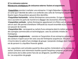 2/ La croissance externe:
Manœuvres stratégiques de croissance externe: fusions et acquisitions
L’acquisition consiste à racheter une entreprise. Il s’agit d’absorber la cible et faire
en sorte que l’identité de celle-ci se confonde avec celle de l’entreprise acquéreuse.
Quatre types d’acquisitions peuvent être identifiés:
•l’acquisition horizontale : rachat d’entreprises concurrentes. Ce type d’acquisition
vise à accroitre les parts de marché et à dégager des économies d’échelle.
•L’acquisition verticale : rachat d’entreprise appartenant à la filière soit en amont
soit en aval. Elle permet d’améliorer l’efficacité du nouvel ensemble et/ou d’accroître
son pouvoir de marché.
•L’acquisition liée : correspond au rachat d’une entreprise dont le métier présente
des synergies commerciales et technologiques avec les activités initiales de
l’entreprise.
•L’acquisition conglomérale : consiste en l’acquisition d’une entreprise présente sur
des secteurs n’ayant aucun lien avec ceux de l’entreprise acquéreuse. Elle peut
s’inscrire dans le cadre d’une stratégie de groupe (corporate strategy) dont l’objectif
est de parvenir à u équilibre financier global.
Les acquisitions sont amicales quand les deux parties s’entendent sur les termes du
rachat. Certaines sont néanmoins hostiles quand l’acquéreur propose un prix aux
actionnaires de la cible contre l’avis de ses dirigeants. (ex:OPA hostiles)
Ex : Les acquisition de google
 