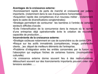 Avantages de la croissance externe:
•Accroissement rapide de parts de marché et croissance par paliers
importants. (notamment dans le cas d’acquisitions horizontales)
•Acquisition rapide des compétences d’un nouveau métier . (notamment
dans le cadre de diversifications conglomérales)
•Stratégie permettant de contourner les barrières à l’entrée de certains
secteurs difficiles d’accès
•Evite l’intensification de la concurrence dans la mesure où le rachat
d’une entreprise déjà opérationnelle évite le création de nouvelles
capacités de production….
Inconvénients de la croissance externe:
•Stratégie coûteuse notamment en cas de surenchère ou de contre OPA
•Risque sur les actifs immatériels (compétences, image, portefeuille
clients…)ex: départ de meilleurs éléments de l’entreprise.
•Problème d’intégration entre les entités concernées par la fusion ou
l’absorption qui explique l’échec de certaines fusions. (incompatibilité
culturelle)
• la croissance externe donne souvent lieu à des restructurations
débouchant souvent sur des licenciements importants pouvant créer des
tensions sociales ….
 