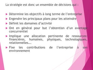 La stratégie est donc un ensemble de décisions qui :
 Détermine les objectifs à long terme de l’entreprise
 Engendre les principaux plans pour les atteindre
 Définit les domaines d’activité
 Ont en général pour but l’obtention d’un avantage
concurrentiel
 Implique une allocation pertinente de ressources:
financières, humaines, physiques, technologiques,
relationnelles….
 Fixe les contributions de l’entreprise à son
environnement
 