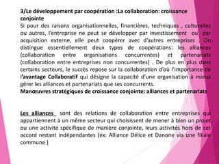 3/Le développement par coopération :La collaboration: croissance
conjointe
Si pour des raisons organisationnelles, financières, techniques , culturelles
ou autres, l’entreprise ne peut se développer par investissement ou par
acquisition externe, elle peut coopérer avec d’autres entreprises . On
distingue essentiellement deux types de coopérations: les alliances
(collaboration entre organisations concurrentes) et partenariats
(collaboration entre entreprises non concurrentes) . De plus en plus dans
certains secteurs, le succès repose sur la collaboration d’où l’importance de
l’avantage Collaboratif qui désigne la capacité d’une organisation à mieux
gérer les alliances et partenariats que ses concurrents.
Manœuvres stratégiques de croissance conjointe: alliances et partenariats
Les alliances sont des relations de collaboration entre entreprises qui
appartiennent à un même secteur qui choisissent de mener à bien un projet
ou une activité spécifique de manière conjointe, leurs activités hors de cet
accord restant indépendantes (ex: Alliance Délice et Danone via une filiale
commune )
 