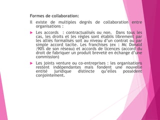 Formes de collaboration:
Il existe de multiples degrés de collaboration entre
organisations :
 Les accords : contractualisés ou non. Dans tous les
cas, les droits et les règles sont établis librement par
les alliés formalisés soit au niveau d’un contrat ou par
simple accord tacite. Les franchises (ex : Mc Donald
:90% de son réseau) et accords de licences (accord du
droit de fabriquer un produit breveté en échange d’une
commission)
 Les joints venture ou co-entreprises : les organisations
restent indépendantes mais fondent une nouvelle
entité juridique distincte qu’elles possèdent
conjointement.
 
