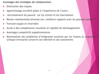 Avantages des stratégies de collaboration:
 Diminution des risques
 Apprentissage accéléré grâce à l’expérience de l’autre .
 Accroissement du pouvoir sur les clients et les fournisseurs
 Rentes relationnelles diverses (ex: meilleurs rapports avec les pouvoirs publics)
 Formule souple et réversible
 Accès à des compétences nouvelles et rapidité de développement
 Avantages compétitifs supplémentaires
 Minimisation des problèmes d’intégration soulevés par les fusions et acquisitions
(chaque entreprise conserve son identité et son autonomie)
196
 