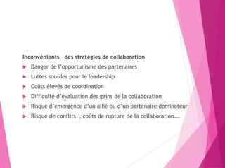 Inconvénients des stratégies de collaboration
 Danger de l’opportunisme des partenaires
 Luttes sourdes pour le leadership
 Coûts élevés de coordination
 Difficulté d’évaluation des gains de la collaboration
 Risque d’émergence d’un allié ou d’un partenaire dominateur
 Risque de conflits , coûts de rupture de la collaboration….
 