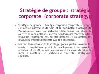 Stratégie de groupe : stratégie
corporate (corporate strategy):
 Stratégie de groupe : stratégie corporate (corporate strategy):
est définie comme le dessein et le périmètre d’activité de
l’organisation dans sa globalité .Cela inclut les choix de
couverture géographique , le choix des domaines d’activités dans
lesquelles l’entreprise entend être présente et l’allocation des
ressources entre les différents DAS de l’entreprise.
 Les décisions relevant de la stratégie globale portent ainsi sur les
cessions, acquisitions, projet de développement de nouvelles
activités et les allocations des ressources à chaque domaine de
façon à constituer un portefeuille d’activités stratégiques
équilibré.
 