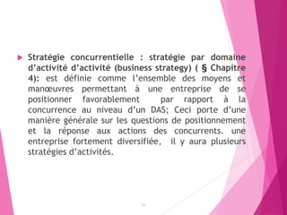  Stratégie concurrentielle : stratégie par domaine
d’activité d’activité (business strategy) ( § Chapitre
4): est définie comme l’ensemble des moyens et
manœuvres permettant à une entreprise de se
positionner favorablement par rapport à la
concurrence au niveau d’un DAS; Ceci porte d’une
manière générale sur les questions de positionnement
et la réponse aux actions des concurrents. une
entreprise fortement diversifiée, il y aura plusieurs
stratégies d’activités.
22
 