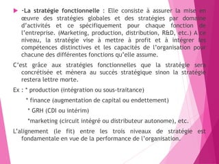  -La stratégie fonctionnelle : Elle consiste à assurer la mise en
œuvre des stratégies globales et des stratégies par domaine
d’activités et ce spécifiquement pour chaque fonction de
l’entreprise. (Marketing, production, distribution, R&D, etc.) A ce
niveau, la stratégie vise à mettre à profit et à intégrer les
compétences distinctives et les capacités de l’organisation pour
chacune des différentes fonctions qu’elle assume.
C’est grâce aux stratégies fonctionnelles que la stratégie sera
concrétisée et mènera au succès stratégique sinon la stratégie
restera lettre morte.
Ex : * production (intégration ou sous-traitance)
* finance (augmentation de capital ou endettement)
* GRH (CDI ou intérim)
*marketing (circuit intégré ou distributeur autonome), etc.
L’alignement (le fit) entre les trois niveaux de stratégie est
fondamentale en vue de la performance de l’organisation.
 