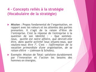 4 - Concepts reliés à la stratégie
(Vocabulaire de la stratégie)
 Mission : Propos fondamental de l’organisation, en
rapport avec les valeurs et les attentes des parties
prenantes. Il s’agit de la raison d’être de
l’entreprise. C'est la réponse de l'entreprise à la
question de son identité : « Que sommes-
nous, qu'elle est notre affaire, que devrait-elle
être, dans quelle activité nous situons-nous, que
voulons-nous être ?". C'est « l'affirmation de la
vocation primordiale d'une organisation, de sa
raison d'être » (Johnson & Scholes).
 Exemple: Mission de Total: satisfaire durablement
par l’innovation et l’action les besoins des
hommes en énergies.
 