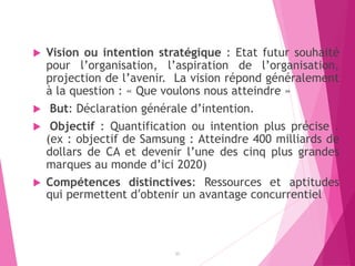  Vision ou intention stratégique : Etat futur souhaité
pour l’organisation, l’aspiration de l’organisation,
projection de l’avenir. La vision répond généralement
à la question : « Que voulons nous atteindre »
 But: Déclaration générale d’intention.
 Objectif : Quantification ou intention plus précise .
(ex : objectif de Samsung : Atteindre 400 milliards de
dollars de CA et devenir l’une des cinq plus grandes
marques au monde d’ici 2020)
 Compétences distinctives: Ressources et aptitudes
qui permettent d’obtenir un avantage concurrentiel
25
 
