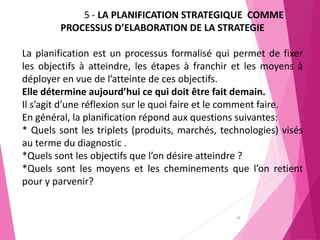 28
5 - LA PLANIFICATION STRATEGIQUE COMME
PROCESSUS D’ELABORATION DE LA STRATEGIE
La planification est un processus formalisé qui permet de fixer
les objectifs à atteindre, les étapes à franchir et les moyens à
déployer en vue de l’atteinte de ces objectifs.
Elle détermine aujourd’hui ce qui doit être fait demain.
Il s’agit d’une réflexion sur le quoi faire et le comment faire.
En général, la planification répond aux questions suivantes:
* Quels sont les triplets (produits, marchés, technologies) visés
au terme du diagnostic .
*Quels sont les objectifs que l’on désire atteindre ?
*Quels sont les moyens et les cheminements que l’on retient
pour y parvenir?
 