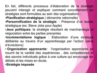 En fait, différents processus d’élaboration de la stratégie
peuvent interagir et expliquer comment concrètement les
stratégies sont formulées au sein des organisations :
•Planification stratégique ( démarche rationnelle)
•Personnification de la stratégie: : Présence d’un leader
stratégique (ex: Steve Jobs pour Apple)
•Jeux politiques: la stratégie résultant de marchandage et
négociation entre les parties prenantes
•Incrémentalisme logique : Elaboration d’une stratégie
délibérée au travers d’un apprentissage par l’action (série
d’évolutions)
• Organisation apprenante: l’organisation apprenante se
nourrit de la variété des expériences , des compétences et
des savoirs individuels grâce à une culture qui encourage les
débats et les mises en doute.
•Stratégie imposée
 