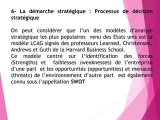 6- La démarche stratégique : Processus de décision
stratégique
On peut considérer que l’un des modèles d’analyse
stratégique les plus populaires venu des Etats unis est le
modèle LCAG signés des professeurs Learned, Christensen,
Andrews et Guth de la Harvard Business School.
Ce modèle centré sur l’identification des forces
(Strengths) et faiblesses (weaknesses) de l’entreprise
d’une part et les opportunités (opportunities) et menaces
(threats) de l’environnement d’autre part est également
connu sous l’appellation SWOT
 