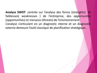 35
Analyse SWOT: centrée sur l’analyse des forces (strengths) et
faiblesses( weaknesses ) de l’entreprise, des opportunités
(opportunities) et menaces (threats) de l’environnement.
L’analyse s’articulant en un diagnostic interne et un diagnostic
externe demeure l’outil classique de planification stratégique.
 