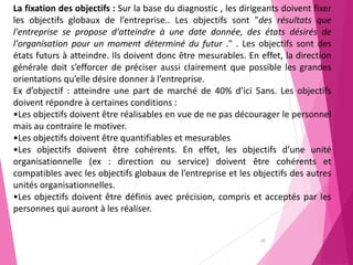 36
La fixation des objectifs : Sur la base du diagnostic , les dirigeants doivent fixer
les objectifs globaux de l’entreprise.. Les objectifs sont "des résultats que
l'entreprise se propose d'atteindre à une date donnée, des états désirés de
l'organisation pour un moment déterminé du futur ." . Les objectifs sont des
états futurs à atteindre. Ils doivent donc être mesurables. En effet, la direction
générale doit s’efforcer de préciser aussi clairement que possible les grandes
orientations qu’elle désire donner à l’entreprise.
Ex d’objectif : atteindre une part de marché de 40% d’ici 5ans. Les objectifs
doivent répondre à certaines conditions :
•Les objectifs doivent être réalisables en vue de ne pas décourager le personnel
mais au contraire le motiver.
•Les objectifs doivent être quantifiables et mesurables
•Les objectifs doivent être cohérents. En effet, les objectifs d’une unité
organisationnelle (ex : direction ou service) doivent être cohérents et
compatibles avec les objectifs globaux de l’entreprise et les objectifs des autres
unités organisationnelles.
•Les objectifs doivent être définis avec précision, compris et acceptés par les
personnes qui auront à les réaliser.
 