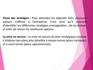 37
Choix des stratégies : Pour atteindre les objectifs fixés, plusieurs
options s’offrent à l’entreprise. C’est ainsi qu’il convient
d’identifier les différentes stratégies envisageables , de les évaluer
et enfin de choisir les meilleures options.
La mise en œuvre : La mise en œuvre du plan stratégique consiste
à élaborer des plans plus détaillés à moyen terme (plans tactiques)
et à court terme (plans opérationnels).
 