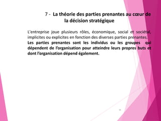 38
7 - La théorie des parties prenantes au cœur de
la décision stratégique
L'entreprise joue plusieurs rôles, économique, social et sociétal,
implicites ou explicites en fonction des diverses parties prenantes.
Les parties prenantes sont les individus ou les groupes qui
dépendent de l’organisation pour atteindre leurs propres buts et
dont l’organisation dépend également.
 