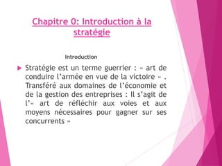 Chapitre 0: Introduction à la
stratégie
Introduction
 Stratégie est un terme guerrier : « art de
conduire l’armée en vue de la victoire » .
Transféré aux domaines de l’économie et
de la gestion des entreprises : Il s’agit de
l’« art de réfléchir aux voies et aux
moyens nécessaires pour gagner sur ses
concurrents »
 