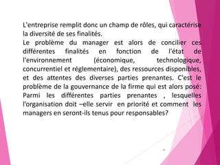40
L'entreprise remplit donc un champ de rôles, qui caractérise
la diversité de ses finalités.
Le problème du manager est alors de concilier ces
différentes finalités en fonction de l'état de
l'environnement (économique, technologique,
concurrentiel et réglementaire), des ressources disponibles,
et des attentes des diverses parties prenantes. C'est le
problème de la gouvernance de la firme qui est alors posé:
Parmi les différentes parties prenantes , lesquelles
l’organisation doit –elle servir en priorité et comment les
managers en seront-ils tenus pour responsables?
 