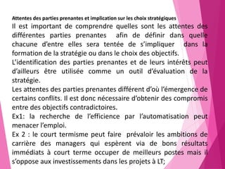 41
Attentes des parties prenantes et implication sur les choix stratégiques
Il est important de comprendre quelles sont les attentes des
différentes parties prenantes afin de définir dans quelle
chacune d’entre elles sera tentée de s’impliquer dans la
formation de la stratégie ou dans le choix des objectifs.
L’identification des parties prenantes et de leurs intérêts peut
d’ailleurs être utilisée comme un outil d’évaluation de la
stratégie.
Les attentes des parties prenantes différent d’où l’émergence de
certains conflits. Il est donc nécessaire d’obtenir des compromis
entre des objectifs contradictoires.
Ex1: la recherche de l’efficience par l’automatisation peut
menacer l’emploi.
Ex 2 : le court termisme peut faire prévaloir les ambitions de
carrière des managers qui espèrent via de bons résultats
immédiats à court terme occuper de meilleurs postes mais il
s’oppose aux investissements dans les projets à LT;
 