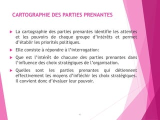 CARTOGRAPHIE DES PARTIES PRENANTES
 La cartographie des parties prenantes identifie les attentes
et les pouvoirs de chaque groupe d’intérêts et permet
d’établir les priorités politiques.
 Elle consiste à répondre à l’interrogation:
 Que est l’intérêt de chacune des parties prenantes dans
l’influence des choix stratégiques de l’organisation.
 Quelles sont les parties prenantes qui détiennent
effectivement les moyens d’infléchir les choix stratégiques.
Il convient donc d’évaluer leur pouvoir.
42
 