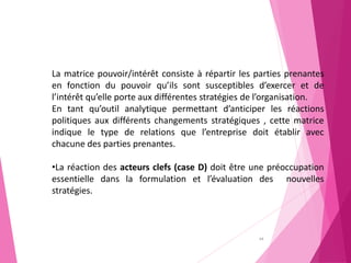 44
La matrice pouvoir/intérêt consiste à répartir les parties prenantes
en fonction du pouvoir qu’ils sont susceptibles d’exercer et de
l’intérêt qu’elle porte aux différentes stratégies de l’organisation.
En tant qu’outil analytique permettant d’anticiper les réactions
politiques aux différents changements stratégiques , cette matrice
indique le type de relations que l’entreprise doit établir avec
chacune des parties prenantes.
•La réaction des acteurs clefs (case D) doit être une préoccupation
essentielle dans la formulation et l’évaluation des nouvelles
stratégies.
 