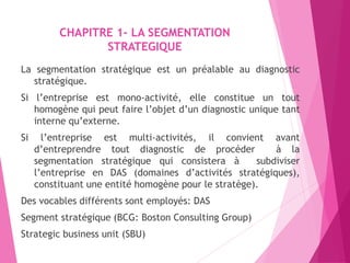 CHAPITRE 1- LA SEGMENTATION
STRATEGIQUE
La segmentation stratégique est un préalable au diagnostic
stratégique.
Si l’entreprise est mono-activité, elle constitue un tout
homogène qui peut faire l’objet d’un diagnostic unique tant
interne qu’externe.
Si l’entreprise est multi-activités, il convient avant
d’entreprendre tout diagnostic de procéder à la
segmentation stratégique qui consistera à subdiviser
l’entreprise en DAS (domaines d’activités stratégiques),
constituant une entité homogène pour le stratège).
Des vocables différents sont employés: DAS
Segment stratégique (BCG: Boston Consulting Group)
Strategic business unit (SBU)
 