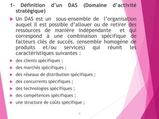 1- Définition d’un DAS (Domaine d’activité
stratégique)
 Un DAS est un sous-ensemble de l’organisation
auquel il est possible d’allouer ou de retirer des
ressources de manière indépendante et qui
correspond à une combinaison spécifique de
facteurs clés de succès. (ensemble homogène de
produits et/ou services) qui réunit les
caractéristiques suivantes :
 des clients spécifiques ;
 des marchés spécifiques ;
 des réseaux de distribution spécifiques ;
 des concurrents spécifiques ;
 des technologies spécifiques ;
 des compétences spécifiques ;
 une structure de coûts spécifique ;
48
 