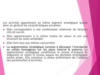 Les activités appartenant au même segment stratégique auront
donc en général les caractéristiques suivantes:
 Elles correspondent à une combinaison cohérente de facteurs
clés de succès
 Elles appartiennent à la même chaine de valeur et ont une
structure de coûts semblable
 Elles font face aux mêmes concurrents
 La segmentation stratégique consiste à découper l’entreprise
en unités homogènes sur les plans interne & externe. La
segmentation stratégique conditionne le niveau d’analyse du
diagnostic et induit le niveau auquel les décisions stratégiques
seront prises. Elle constitue la phase préliminaire de l’analyse
des portefeuilles d’activités.
 