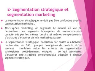 2- Segmentation stratégique et
segmentation marketing
 La segmentation stratégique ne doit pas être confondue avec la
segmentation marketing .
 Alors qu’en marketing, on segmente Le marché en vue de
déterminer des segments homogènes de consommateurs
caractérisés par les mêmes besoins et mêmes comportements
d’achat et d’élaborer un mix marketing adapté
 La segmentation stratégique consistera par contre à subdiviser
l’entreprise en DAS : groupes homogènes de produits et/ou
services similaires selon les critères de segmentation
stratégiques précédemment évoqués , ce qui permettra
d’élaborer une stratégie concurrentielle adaptée à chaque
segment stratégique.
 