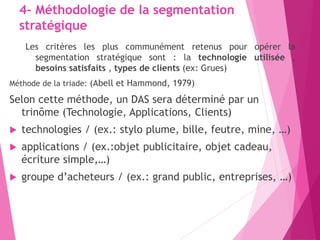 4- Méthodologie de la segmentation
stratégique
Les critères les plus communément retenus pour opérer la
segmentation stratégique sont : la technologie utilisée ,
besoins satisfaits , types de clients (ex: Grues)
Méthode de la triade: (Abell et Hammond, 1979)
Selon cette méthode, un DAS sera déterminé par un
trinôme (Technologie, Applications, Clients)
 technologies / (ex.: stylo plume, bille, feutre, mine, …)
 applications / (ex.:objet publicitaire, objet cadeau,
écriture simple,…)
 groupe d’acheteurs / (ex.: grand public, entreprises, …)
 