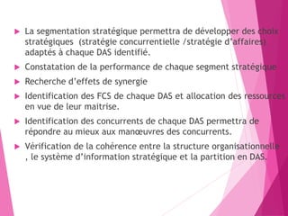  La segmentation stratégique permettra de développer des choix
stratégiques (stratégie concurrentielle /stratégie d’affaires)
adaptés à chaque DAS identifié.
 Constatation de la performance de chaque segment stratégique
 Recherche d’effets de synergie
 Identification des FCS de chaque DAS et allocation des ressources
en vue de leur maitrise.
 Identification des concurrents de chaque DAS permettra de
répondre au mieux aux manœuvres des concurrents.
 Vérification de la cohérence entre la structure organisationnelle
, le système d’information stratégique et la partition en DAS.
 