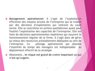  Management opérationnel: Il s’agit de l’exploitation
efficiente des moyens actuels de l’entreprise qui se traduit
par des décisions d’exploitation qui relèvent du court
terme. Elle se concrétise en actions quotidiennes ayant pour
finalité l’exploitation des capacités de l’entreprise. Elle est
faite de décisions opérationnelles répétitives qui assurent le
fonctionnement régulier de la firme. Il s’agit donc de gérer
au mieux des ressources préalablement déployées au sein de
l’entreprise. Ce pilotage opérationnel qui absorbe
l’essentiel du temps des managers est indispensable au
déploiement effectif de la stratégie
 Néanmoins , le risque est grand de croire important ce qui
n’est qu’urgent.
6
 