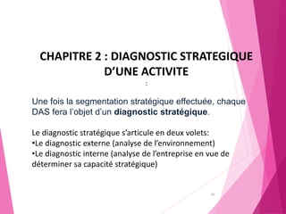 62
CHAPITRE 2 : DIAGNOSTIC STRATEGIQUE
D’UNE ACTIVITE
:
Une fois la segmentation stratégique effectuée, chaque
DAS fera l’objet d’un diagnostic stratégique.
Le diagnostic stratégique s’articule en deux volets:
•Le diagnostic externe (analyse de l’environnement)
•Le diagnostic interne (analyse de l’entreprise en vue de
déterminer sa capacité stratégique)
 