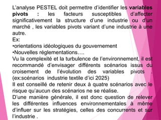 L’analyse PESTEL doit permettre d’identifier les variables
pivots : les facteurs susceptibles d’affecter
significativement la structure d’une industrie ou d’un
marché , les variables pivots variant d’une industrie à une
autre.
Ex:
•orientations idéologiques du gouvernement
•Nouvelles réglementations….
Vu la complexité et la turbulence de l’environnement, il est
recommandé d’envisager différents scénarios issus du
croisement de l’évolution des variables pivots .
(ex:scénarios industrie textile d’ici 2025)
Il est conseillé de retenir deux à quatre scénarios avec le
risque qu’aucun des scénarios ne se réalise.
D’une manière générale, il est donc question de relever
les différentes influences environnementales à même
d’influer sur les stratégies, celles des concurrents et sur
l’industrie .
 
