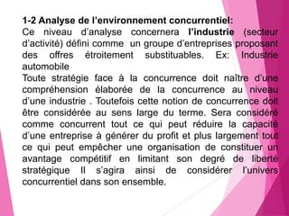 1-2 Analyse de l’environnement concurrentiel:
Ce niveau d’analyse concernera l’industrie (secteur
d’activité) défini comme un groupe d’entreprises proposant
des offres étroitement substituables. Ex: Industrie
automobile
Toute stratégie face à la concurrence doit naître d’une
compréhension élaborée de la concurrence au niveau
d’une industrie . Toutefois cette notion de concurrence doit
être considérée au sens large du terme. Sera considéré
comme concurrent tout ce qui peut réduire la capacité
d’une entreprise à générer du profit et plus largement tout
ce qui peut empêcher une organisation de constituer un
avantage compétitif en limitant son degré de liberté
stratégique Il s’agira ainsi de considérer l’univers
concurrentiel dans son ensemble.
 