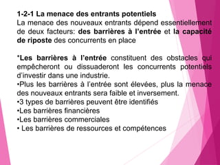 1-2-1 La menace des entrants potentiels
La menace des nouveaux entrants dépend essentiellement
de deux facteurs: des barrières à l’entrée et la capacité
de riposte des concurrents en place
*Les barrières à l’entrée constituent des obstacles qui
empêcheront ou dissuaderont les concurrents potentiels
d’investir dans une industrie.
•Plus les barrières à l’entrée sont élevées, plus la menace
des nouveaux entrants sera faible et inversement.
•3 types de barrières peuvent être identifiés
•Les barrières financières
•Les barrières commerciales
• Les barrières de ressources et compétences
 
