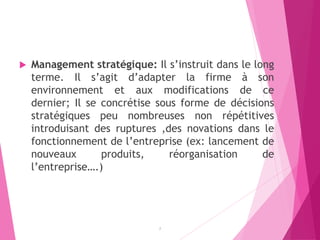  Management stratégique: Il s’instruit dans le long
terme. Il s’agit d’adapter la firme à son
environnement et aux modifications de ce
dernier; Il se concrétise sous forme de décisions
stratégiques peu nombreuses non répétitives
introduisant des ruptures ,des novations dans le
fonctionnement de l’entreprise (ex: lancement de
nouveaux produits, réorganisation de
l’entreprise….)
7
 
