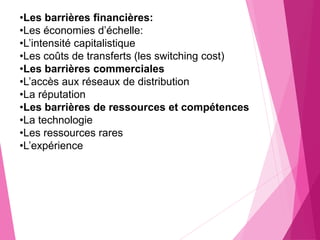 •Les barrières financières:
•Les économies d’échelle:
•L’intensité capitalistique
•Les coûts de transferts (les switching cost)
•Les barrières commerciales
•L’accès aux réseaux de distribution
•La réputation
•Les barrières de ressources et compétences
•La technologie
•Les ressources rares
•L’expérience
 
