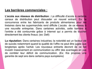 Les barrières commerciales :
L’accès aux réseaux de distribution : La difficulté d’accès à certains
canaux de distribution peut dissuader un nouvel entrant. Ex: la
concurrence entre les fabricants de produits alimentaires pour les
linéaires dans les supermarchés rend difficile L’accès de ce réseau à
une nouvelle entreprise. Dans certaines activités, cette barrière à
l’entrée a été contournée grâce à internet qui a permis de toucher
directement les clients finaux; (ex: Dell)
La réputation: Dans certaines industries; la notoriété est un facteur clé
de succès notamment quand la qualité de l’offre ne peut être jugée que
longtemps après l’achat. Les nouveaux entrants devront de ce fait
investir massivement en communication ou offrir des avantages en vue
de combler leur déficit de communication. (Ex: Kia propose une
garantie de sept ans dans certains pays européens)
 