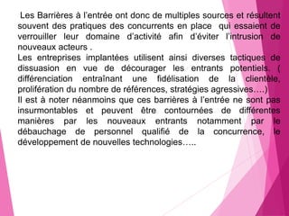 Les Barrières à l’entrée ont donc de multiples sources et résultent
souvent des pratiques des concurrents en place qui essaient de
verrouiller leur domaine d’activité afin d’éviter l’intrusion de
nouveaux acteurs .
Les entreprises implantées utilisent ainsi diverses tactiques de
dissuasion en vue de décourager les entrants potentiels. (
différenciation entraînant une fidélisation de la clientèle,
prolifération du nombre de références, stratégies agressives….)
Il est à noter néanmoins que ces barrières à l’entrée ne sont pas
insurmontables et peuvent être contournées de différentes
manières par les nouveaux entrants notamment par le
débauchage de personnel qualifié de la concurrence, le
développement de nouvelles technologies…..
 